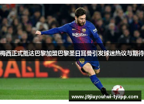 梅西正式抵达巴黎加盟巴黎圣日耳曼引发球迷热议与期待